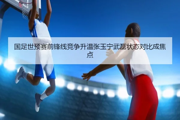 国足世预赛前锋线竞争升温张玉宁武磊状态对比成焦点