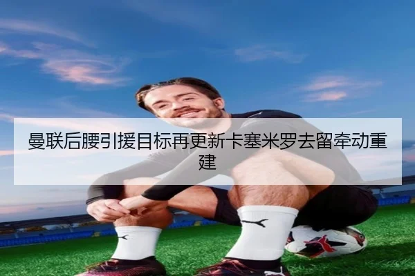 曼联后腰引援目标再更新卡塞米罗去留牵动重建